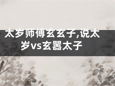 太岁师傅玄玄子,说太岁vs玄嚣太子