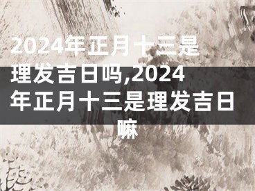 2024年正月十三是理发吉日吗,2024年正月十三是理发吉日嘛