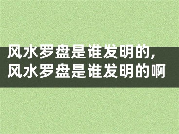 风水罗盘是谁发明的,风水罗盘是谁发明的啊