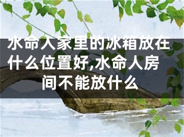 水命人家里的冰箱放在什么位置好,水命人房间不能放什么