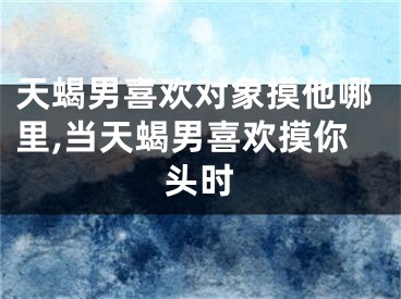 天蝎男喜欢对象摸他哪里,当天蝎男喜欢摸你头时