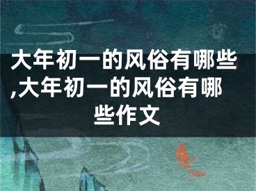 大年初一的风俗有哪些,大年初一的风俗有哪些作文