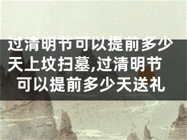 过清明节可以提前多少天上坟扫墓,过清明节可以提前多少天送礼
