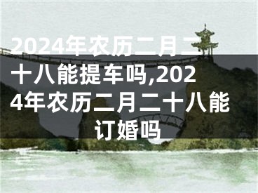 2024年农历二月二十八能提车吗,2024年农历二月二十八能订婚吗