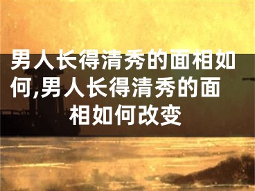 男人长得清秀的面相如何,男人长得清秀的面相如何改变