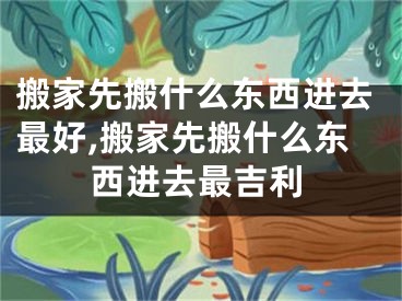 搬家先搬什么东西进去最好,搬家先搬什么东西进去最吉利