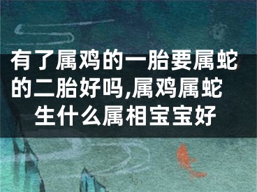 有了属鸡的一胎要属蛇的二胎好吗,属鸡属蛇生什么属相宝宝好