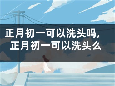 正月初一可以洗头吗,正月初一可以洗头么