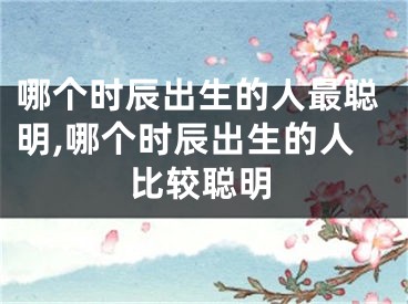 哪个时辰出生的人最聪明,哪个时辰出生的人比较聪明