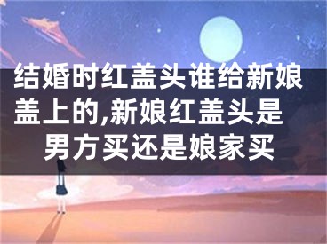 结婚时红盖头谁给新娘盖上的,新娘红盖头是男方买还是娘家买