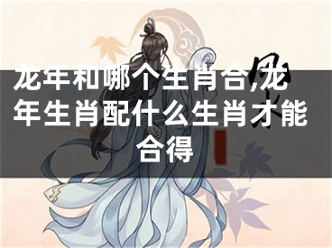 龙年和哪个生肖合,龙年生肖配什么生肖才能合得
