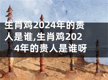 生肖鸡2024年的贵人是谁,生肖鸡2024年的贵人是谁呀