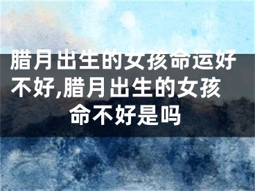 腊月出生的女孩命运好不好,腊月出生的女孩命不好是吗