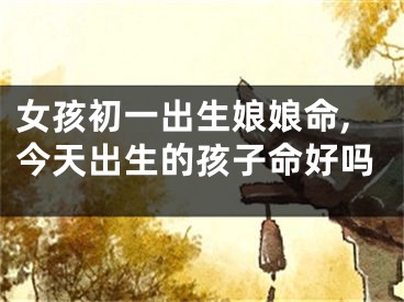 女孩初一出生娘娘命,今天出生的孩子命好吗
