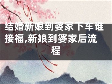 结婚新娘到婆家下车谁接福,新娘到婆家后流程