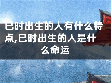 巳时出生的人有什么特点,巳时出生的人是什么命运