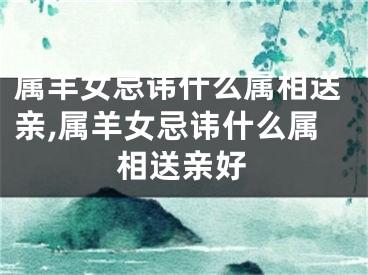 属羊女忌讳什么属相送亲,属羊女忌讳什么属相送亲好