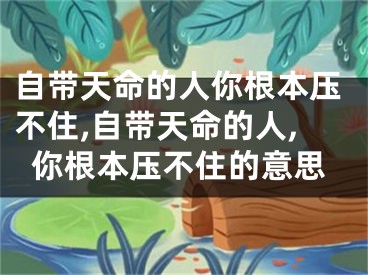 自带天命的人你根本压不住,自带天命的人,你根本压不住的意思