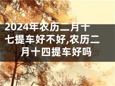 2024年农历二月十七提车好不好,农历二月十四提车好吗