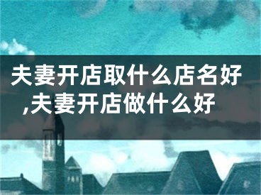 夫妻开店取什么店名好,夫妻开店做什么好