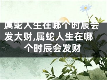 属蛇人生在哪个时辰会发大财,属蛇人生在哪个时辰会发财