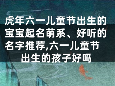 虎年六一儿童节出生的宝宝起名萌系、好听的名字推荐,六一儿童节出生的孩子好吗