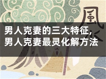 男人克妻的三大特征,男人克妻最灵化解方法