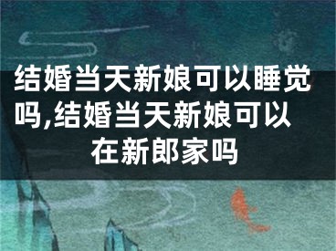 结婚当天新娘可以睡觉吗,结婚当天新娘可以在新郎家吗