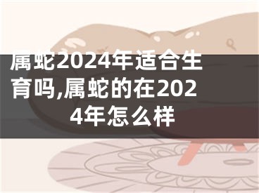 属蛇2024年适合生育吗,属蛇的在2024年怎么样