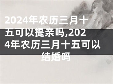 2024年农历三月十五可以提亲吗,2024年农历三月十五可以结婚吗