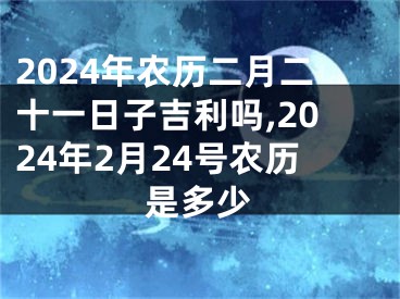 2024年农历二月二十一日子吉利吗,2024年2月24号农历是多少