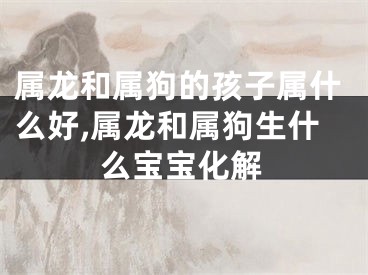 属龙和属狗的孩子属什么好,属龙和属狗生什么宝宝化解