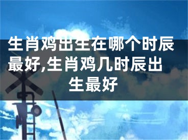 生肖鸡出生在哪个时辰最好,生肖鸡几时辰出生最好