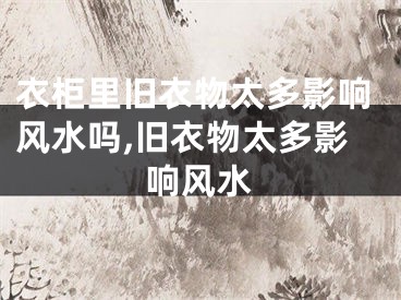 衣柜里旧衣物太多影响风水吗,旧衣物太多影响风水