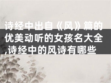 诗经中出自《风》篇的优美动听的女孩名大全,诗经中的风诗有哪些