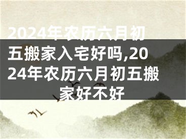 2024年农历六月初五搬家入宅好吗,2024年农历六月初五搬家好不好