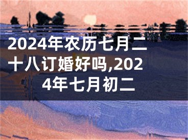 2024年农历七月二十八订婚好吗,2024年七月初二