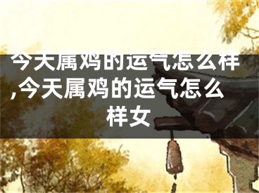 今天属鸡的运气怎么样,今天属鸡的运气怎么样女