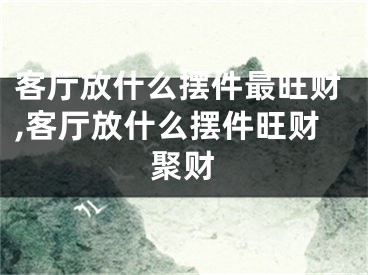 客厅放什么摆件最旺财,客厅放什么摆件旺财聚财