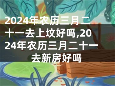 2024年农历三月二十一去上坟好吗,2024年农历三月二十一去新房好吗