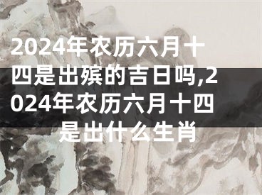 2024年农历六月十四是出殡的吉日吗,2024年农历六月十四是出什么生肖
