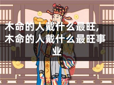 木命的人戴什么最旺,木命的人戴什么最旺事业