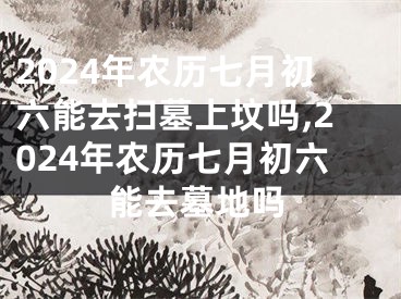 2024年农历七月初六能去扫墓上坟吗,2024年农历七月初六能去墓地吗
