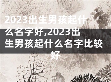 2023出生男孩起什么名字好,2023出生男孩起什么名字比较好