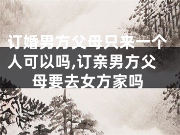 订婚男方父母只来一个人可以吗,订亲男方父母要去女方家吗
