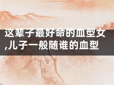 这辈子最好命的血型女,儿子一般随谁的血型