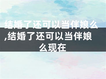 结婚了还可以当伴娘么,结婚了还可以当伴娘么现在