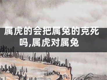 属虎的会把属兔的克死吗,属虎对属兔