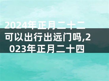 2024年正月二十二可以出行出远门吗,2023年正月二十四