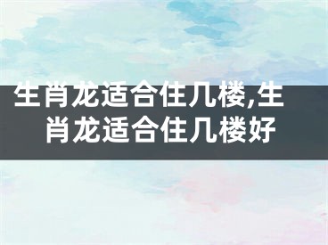 生肖龙适合住几楼,生肖龙适合住几楼好